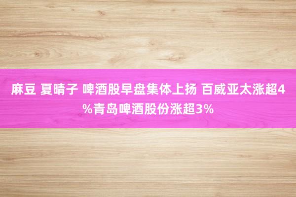 麻豆 夏晴子 啤酒股早盘集体上扬 百威亚太涨超4%青岛啤酒股份涨超3%