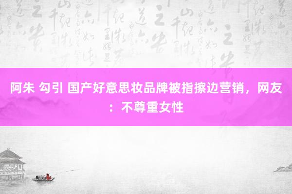 阿朱 勾引 国产好意思妆品牌被指擦边营销，网友：不尊重女性