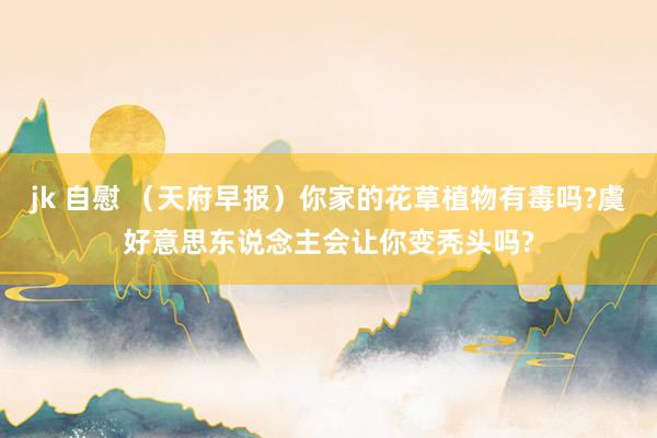 jk 自慰 （天府早报）你家的花草植物有毒吗?虞好意思东说念主会让你变秃头吗?