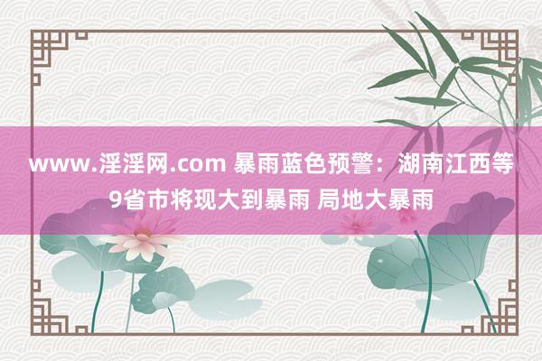 www.淫淫网.com 暴雨蓝色预警：湖南江西等9省市将现大到暴雨 局地大暴雨