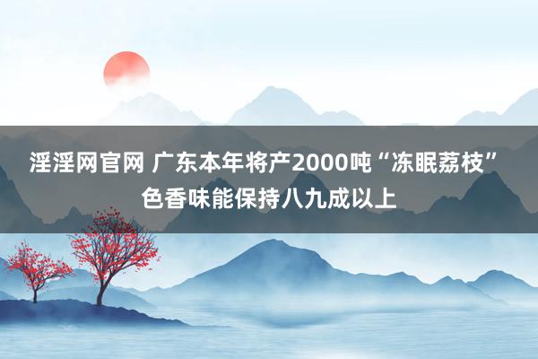 淫淫网官网 广东本年将产2000吨“冻眠荔枝” 色香味能保持八九成以上