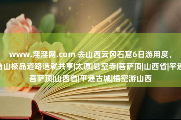 www.淫淫网.com 去山西云冈石窟6日游用度，山西释教名山五台山极品道路造就共享|太原|悬空寺|菩萨顶|山西省|平遥古城|悟空游山西