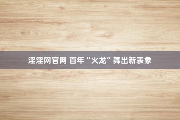 淫淫网官网 百年“火龙”舞出新表象