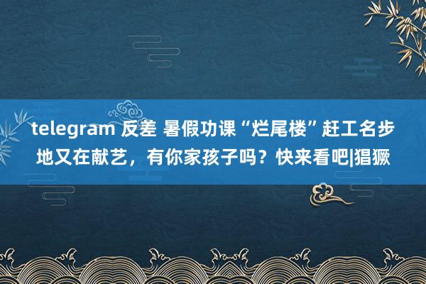 telegram 反差 暑假功课“烂尾楼”赶工名步地又在献艺，有你家孩子吗？快来看吧|猖獗
