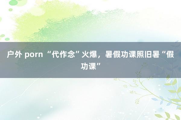 户外 porn “代作念”火爆，暑假功课照旧暑“假功课”