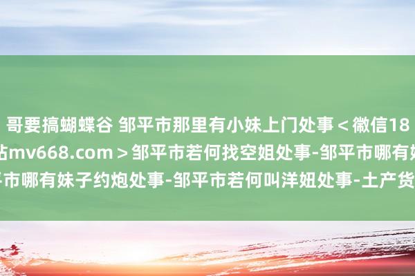 哥要搞蝴蝶谷 邹平市那里有小妹上门处事<幑信187-4472看妹选妹網站mv668.com>邹平市若何找空姐处事-邹平市哪有妹子约炮处事-邹平市若何叫洋妞处事-土产货找隔邻姑娘店.htm招聘