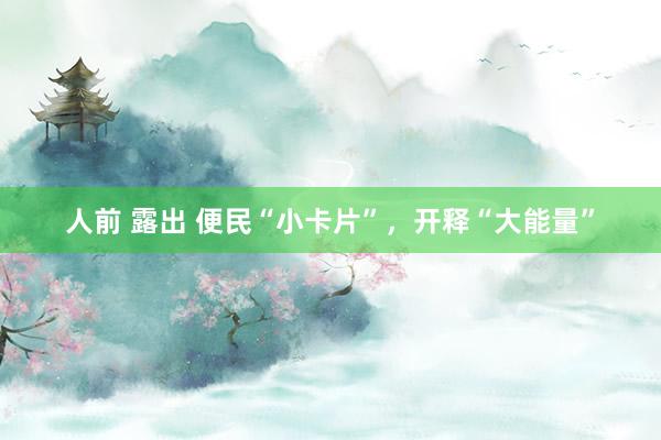 人前 露出 便民“小卡片”，开释“大能量”