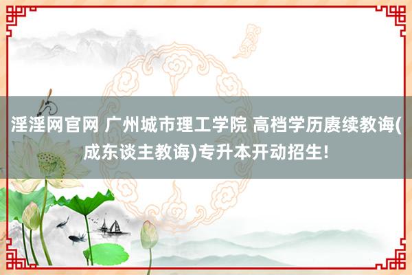 淫淫网官网 广州城市理工学院 高档学历赓续教诲(成东谈主教诲)专升本开动招生!