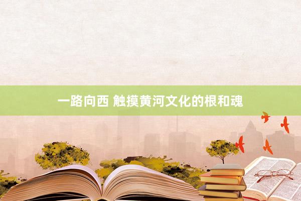 一路向西 触摸黄河文化的根和魂