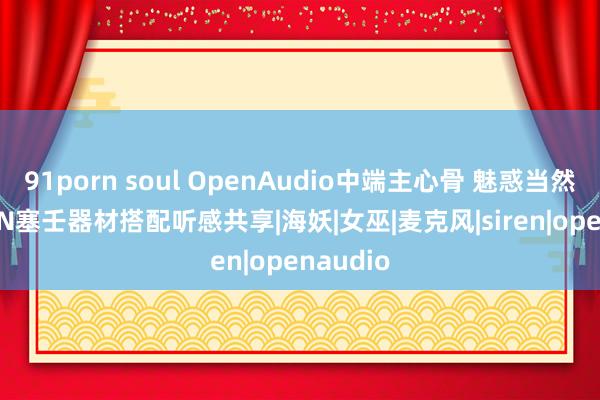91porn soul OpenAudio中端主心骨 魅惑当然声 SIREN塞壬器材搭配听感共享|海妖|女巫|麦克风|siren|openaudio