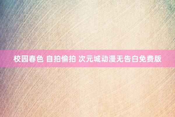校园春色 自拍偷拍 次元城动漫无告白免费版