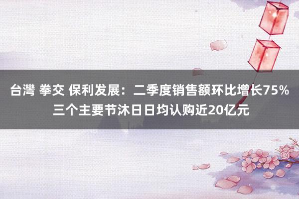 台灣 拳交 保利发展：二季度销售额环比增长75% 三个主要节沐日日均认购近20亿元