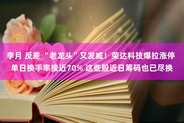 李月 反差 “老龙头”又发威！荣达科技爆拉涨停 单日换手率接近70% 这些股近日筹码也已尽换