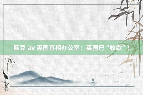 麻豆 av 英国首相办公室：英国已“收歇”！