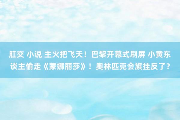 肛交 小说 主火把飞天！巴黎开幕式刷屏 小黄东谈主偷走《蒙娜丽莎》！奥林匹克会旗挂反了？