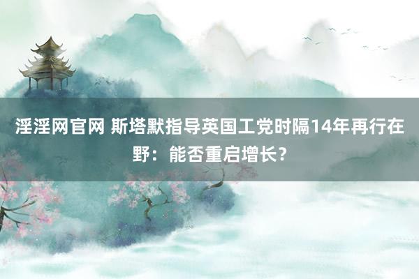 淫淫网官网 斯塔默指导英国工党时隔14年再行在野：能否重启增长？
