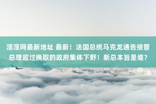 淫淫网最新地址 最新！法国总统马克龙通告接管总理超过换取的政府集体下野！新总本旨是谁？