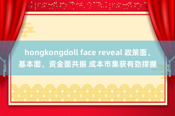 hongkongdoll face reveal 政策面、基本面、资金面共振 成本市集获有劲撑握