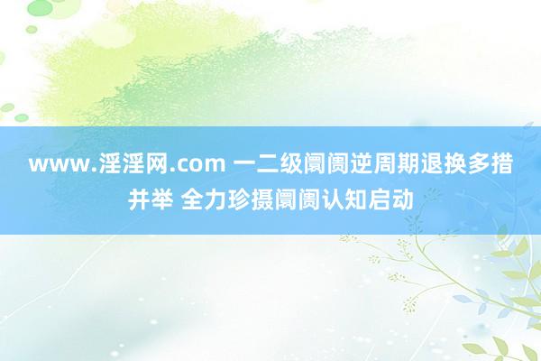 www.淫淫网.com 一二级阛阓逆周期退换多措并举 全力珍摄阛阓认知启动