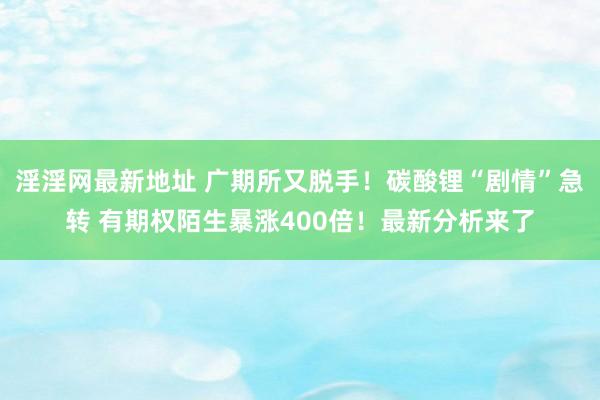 淫淫网最新地址 广期所又脱手！碳酸锂“剧情”急转 有期权陌生暴涨400倍！最新分析来了