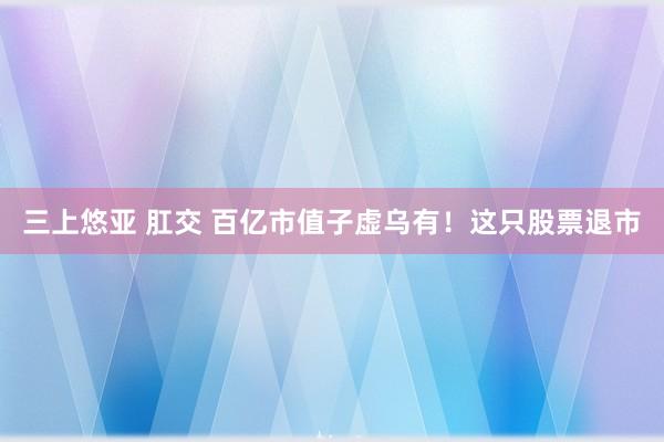 三上悠亚 肛交 百亿市值子虚乌有！这只股票退市