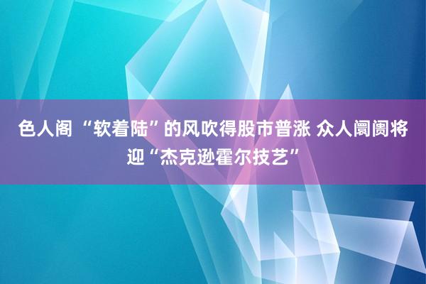 色人阁 “软着陆”的风吹得股市普涨 众人阛阓将迎“杰克逊霍尔技艺”