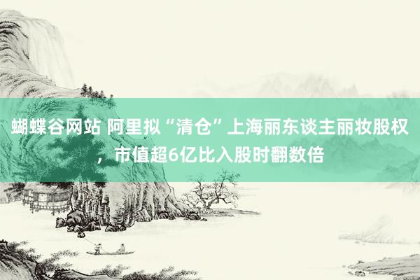 蝴蝶谷网站 阿里拟“清仓”上海丽东谈主丽妆股权，市值超6亿比入股时翻数倍
