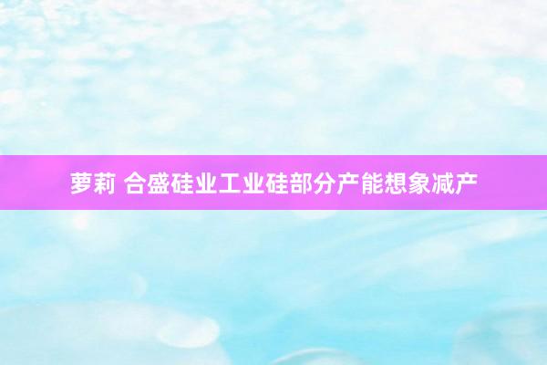 萝莉 合盛硅业工业硅部分产能想象减产