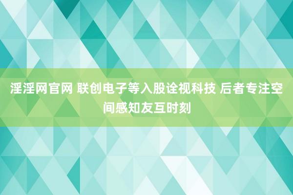 淫淫网官网 联创电子等入股诠视科技 后者专注空间感知友互时刻