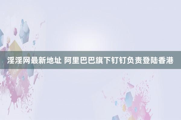 淫淫网最新地址 阿里巴巴旗下钉钉负责登陆香港