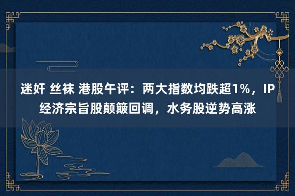 迷奸 丝袜 港股午评：两大指数均跌超1%，IP经济宗旨股颠簸回调，水务股逆势高涨