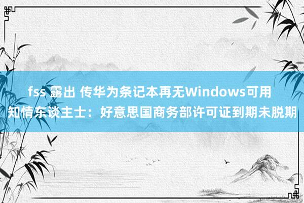 fss 露出 传华为条记本再无Windows可用 知情东谈主士：好意思国商务部许可证到期未脱期