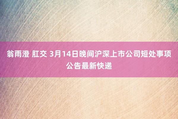 翁雨澄 肛交 3月14日晚间沪深上市公司短处事项公告最新快递
