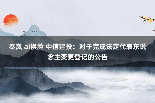 秦岚 ai换脸 中信建投：对于完成法定代表东说念主变更登记的公告