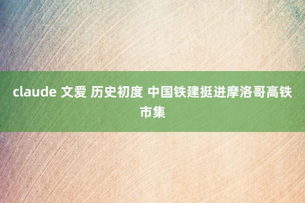 claude 文爱 历史初度 中国铁建挺进摩洛哥高铁市集