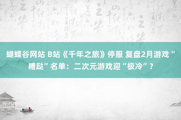 蝴蝶谷网站 B站《千年之旅》停服 复盘2月游戏“糟跶”名单：二次元游戏迎“极冷”？