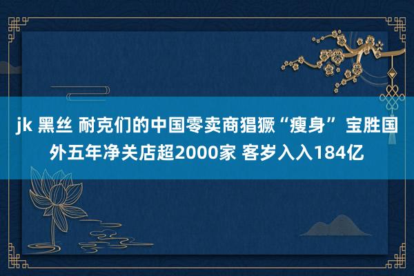 jk 黑丝 耐克们的中国零卖商猖獗“瘦身” 宝胜国外五年净关店超2000家 客岁入入184亿