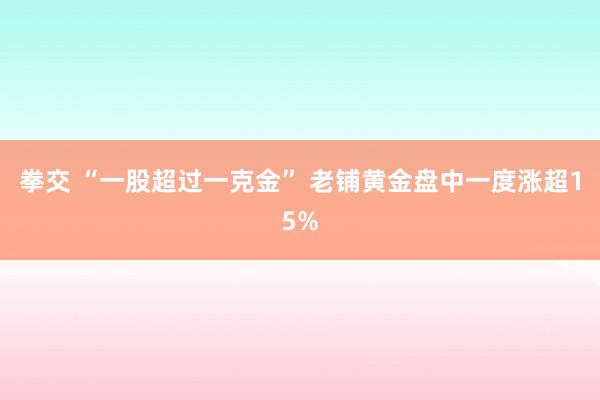 拳交 “一股超过一克金” 老铺黄金盘中一度涨超15%