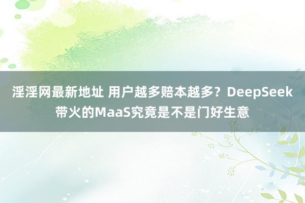 淫淫网最新地址 用户越多赔本越多？DeepSeek带火的MaaS究竟是不是门好生意