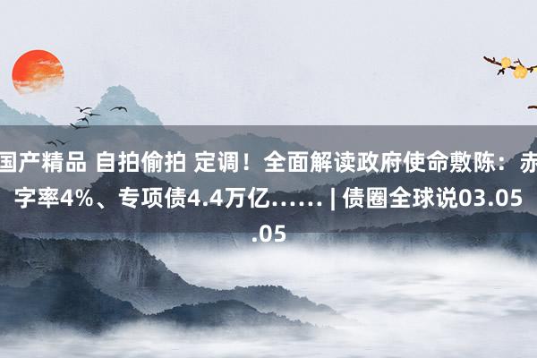 国产精品 自拍偷拍 定调！全面解读政府使命敷陈：赤字率4%、专项债4.4万亿…… | 债圈全球说03.05
