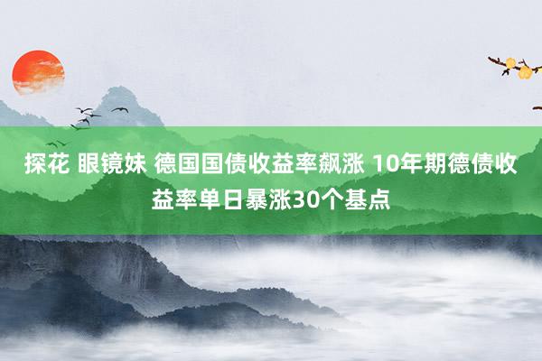 探花 眼镜妹 德国国债收益率飙涨 10年期德债收益率单日暴涨30个基点