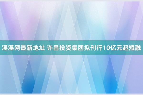 淫淫网最新地址 许昌投资集团拟刊行10亿元超短融