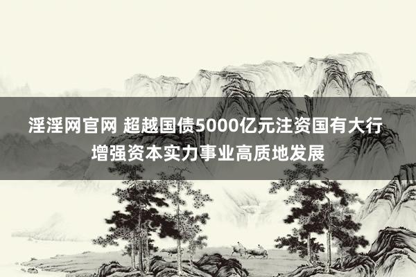 淫淫网官网 超越国债5000亿元注资国有大行 增强资本实力事业高质地发展