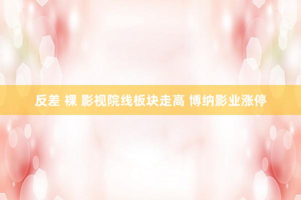 反差 裸 影视院线板块走高 博纳影业涨停