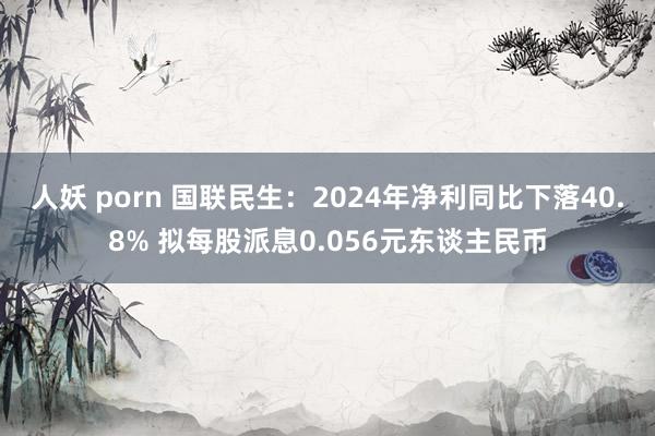 人妖 porn 国联民生：2024年净利同比下落40.8% 拟每股派息0.056元东谈主民币