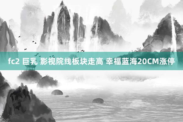 fc2 巨乳 影视院线板块走高 幸福蓝海20CM涨停