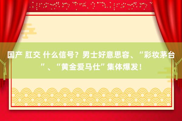 国产 肛交 什么信号？男士好意思容、“彩妆茅台”、“黄金爱马仕”集体爆发！