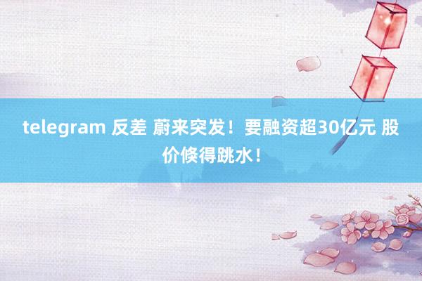 telegram 反差 蔚来突发！要融资超30亿元 股价倏得跳水！