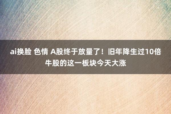 ai换脸 色情 A股终于放量了！旧年降生过10倍牛股的这一板块今天大涨