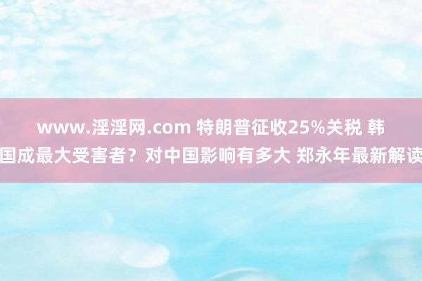 www.淫淫网.com 特朗普征收25%关税 韩国成最大受害者？对中国影响有多大 郑永年最新解读